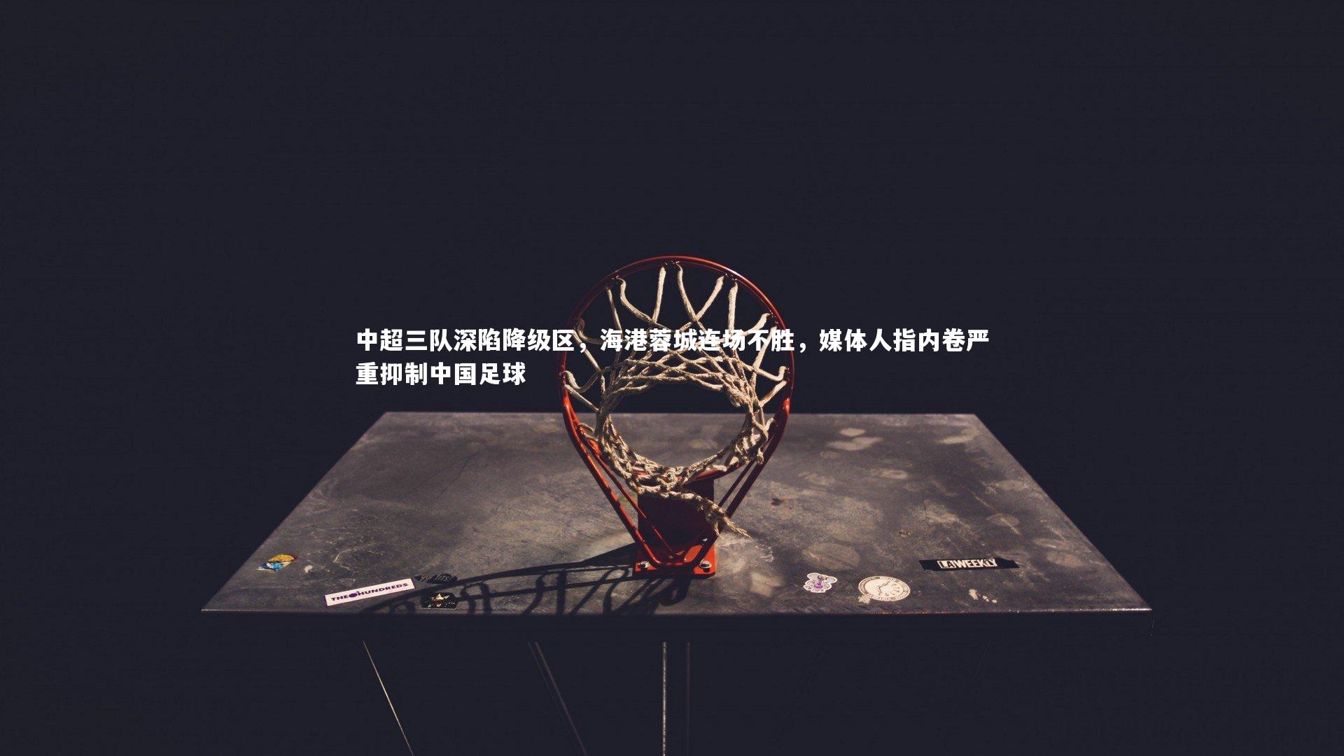 球王会官网-中超三队深陷降级区，海港蓉城连场不胜，媒体人指内卷严重抑制中国足球